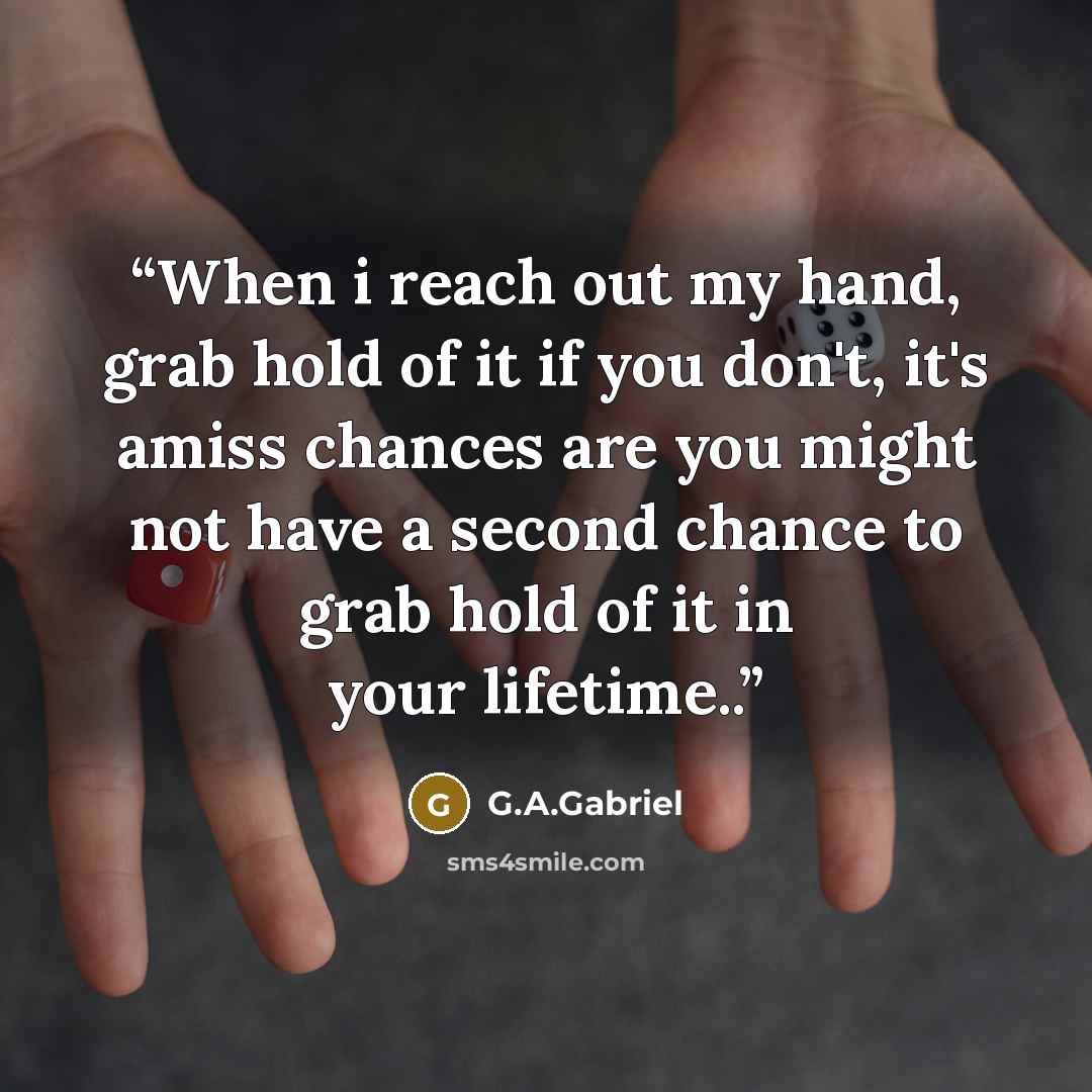 “When i reach out my hand, grab hold of it if you don't, it's amiss chances are you might not have a second chance to grab hold of it in your lifetime..” quote by G.A.Gabriel
