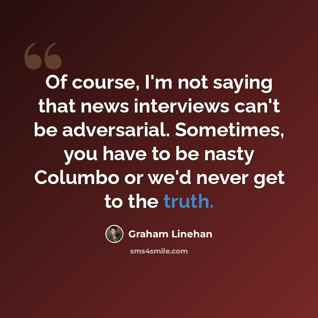 “Of course, I'm not saying that news interviews can't be adversarial. Sometimes, you have to be nasty Columbo or we'd never get to the truth.” quote by Graham Linehan