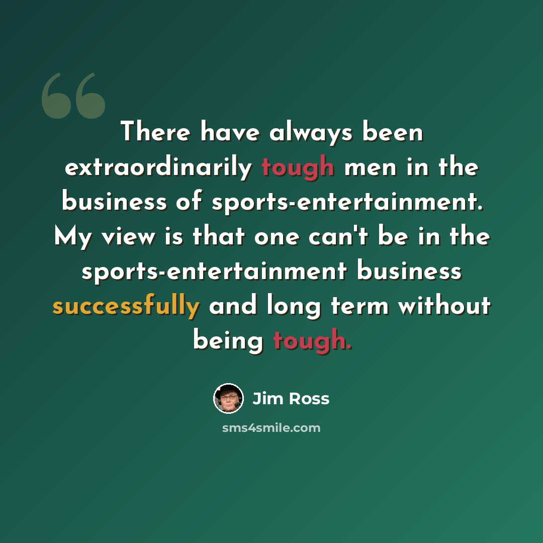 “There have always been extraordinarily tough men in the business of sports-entertainment. My view is that one can't be in the sports-entertainment business successfully and long term without being tough.” quote by Jim Ross