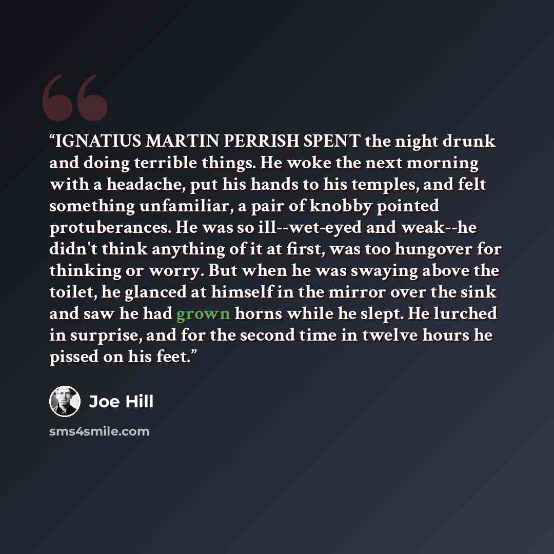 “IGNATIUS MARTIN PERRISH SPENT the night drunk and doing terrible things. He woke the next morning with a headache, put his hands to his temples, and felt something unfamiliar, a pair of knobby pointed protuberances. He was so ill--wet-eyed and weak--he didn't think anything of it at first, was too…” quote by Joe Hill