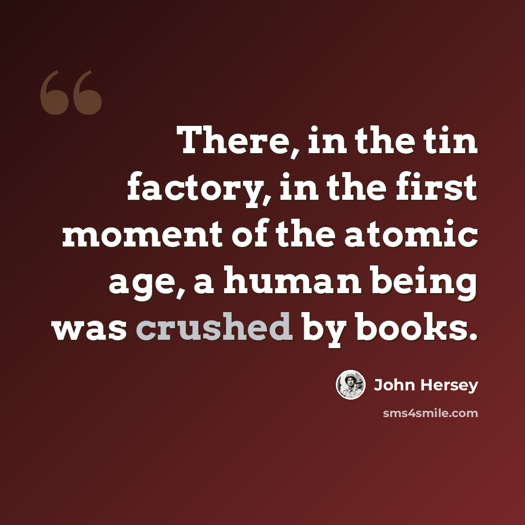 “There, in the tin factory, in the first moment of the atomic age, a human being was crushed by books.” quote by John Hersey