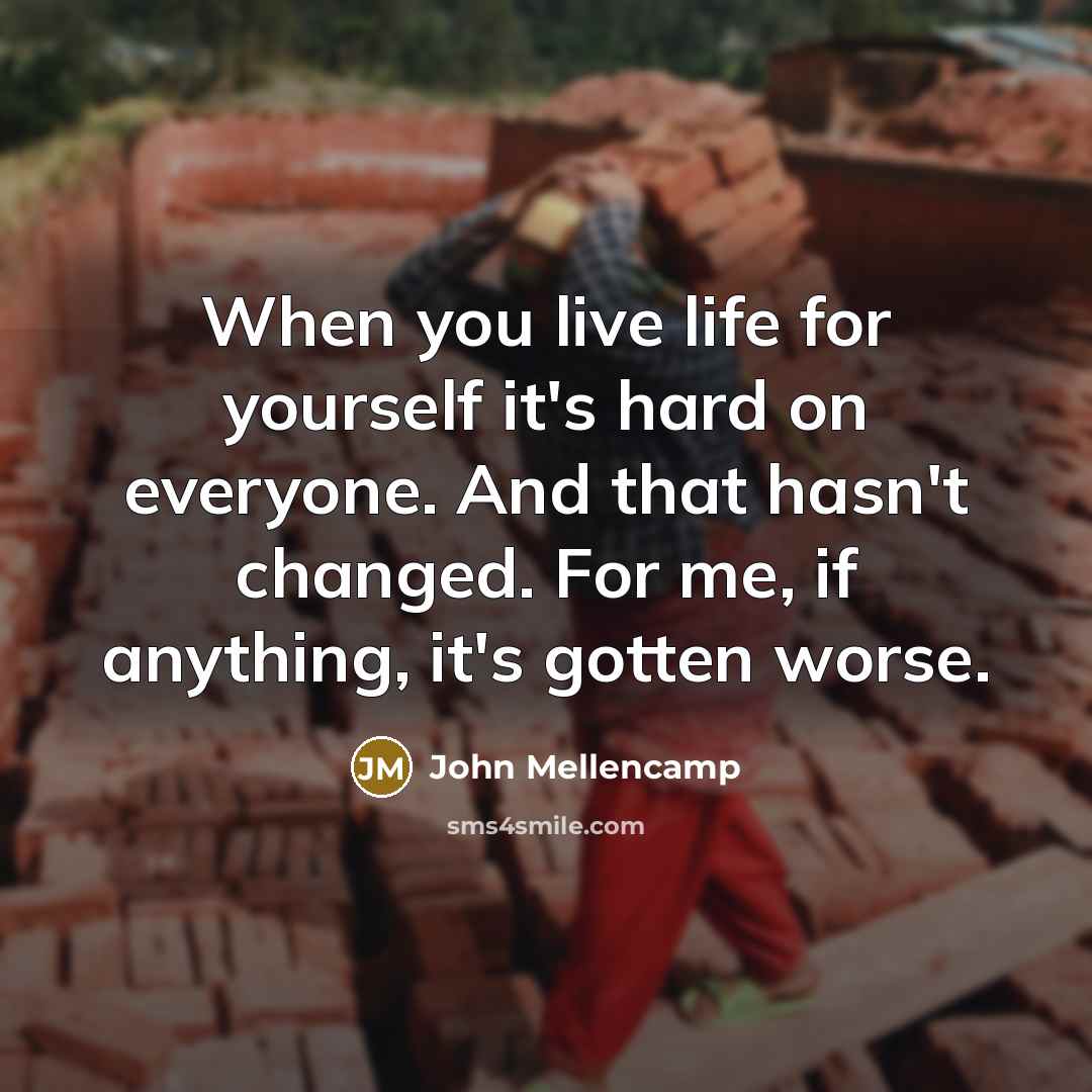“When you live life for yourself it's hard on everyone. And that hasn't changed. For me, if anything, it's gotten worse.” quote by John Mellencamp