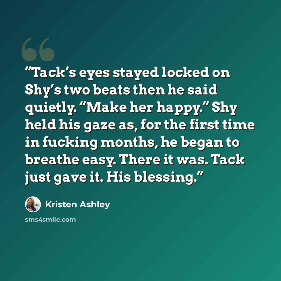 “Tack’s eyes stayed locked on Shy’s two beats then he said quietly. “Make her happy.” Shy held his gaze as, for the first time in fucking months, he began to breathe easy. There it was. Tack just gave it. His blessing.” quote by Kristen Ashley