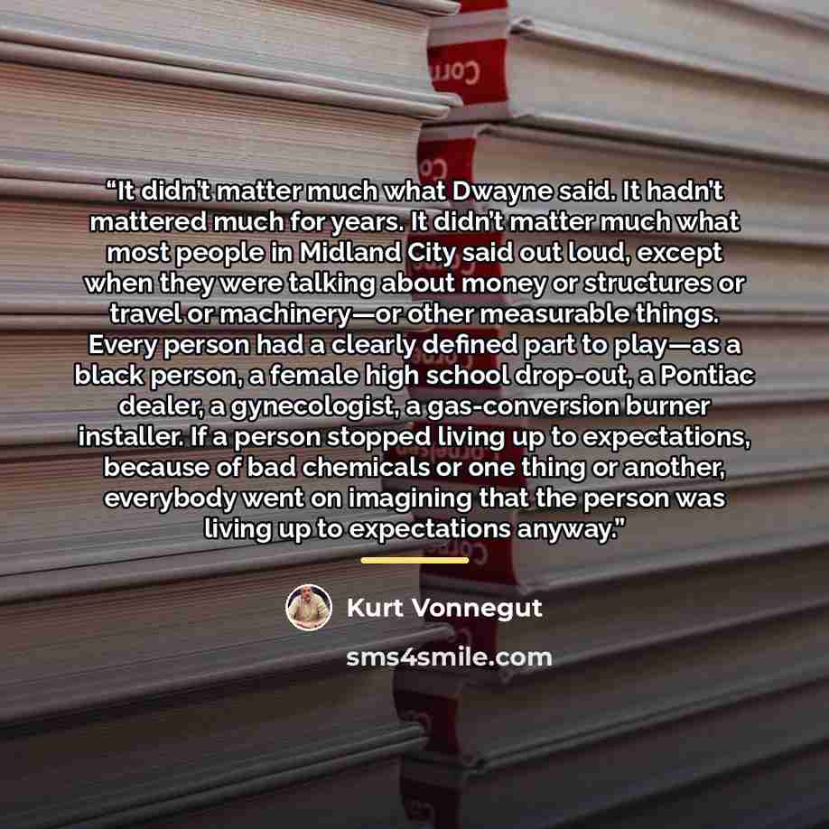 “It didn’t matter much what Dwayne said. It hadn’t mattered much for years. It didn’t matter much what most people in Midland City said out loud, except when they were talking about money or structures or travel or machinery—or other measurable things. Every person had a clearly defined part to…” quote by Kurt Vonnegut