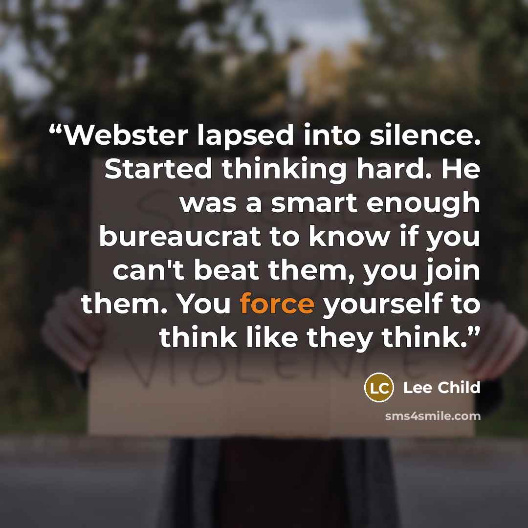 “Webster lapsed into silence. Started thinking hard. He was a smart enough bureaucrat to know if you can't beat them, you join them. You force yourself to think like they think.” quote by Lee Child