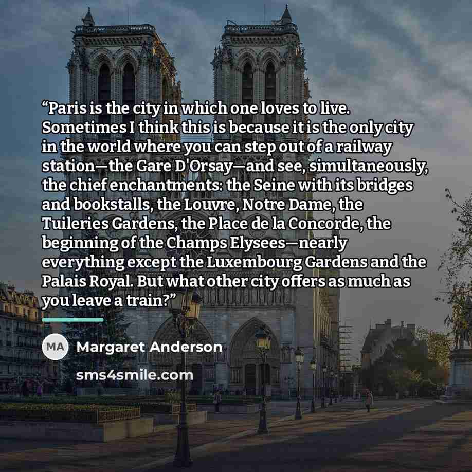 “Paris is the city in which one loves to live. Sometimes I think this is because it is the only city in the world where you can step out of a railway station—the Gare D'Orsay—and see, simultaneously, the chief enchantments: the Seine with its bridges and bookstalls, the Louvre, Notre Dame, the…” quote by Margaret Anderson