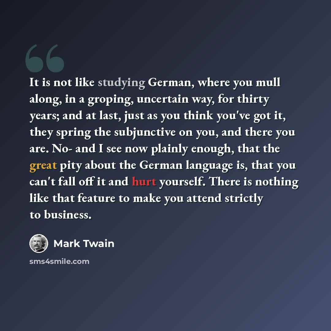 “It is not like studying German, where you mull along, in a groping, uncertain way, for thirty years; and at last, just as you think you've got it, they spring the subjunctive on you, and there you are. No- and I see now plainly enough, that the great pity about the German language is, that you…” quote by Mark Twain