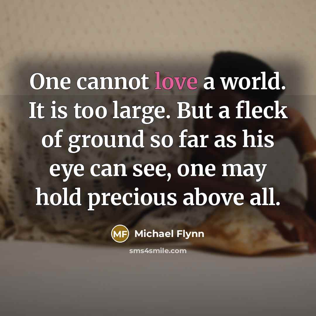 “One cannot love a world. It is too large. But a fleck of ground so far as his eye can see, one may hold precious above all.” quote by Michael Flynn