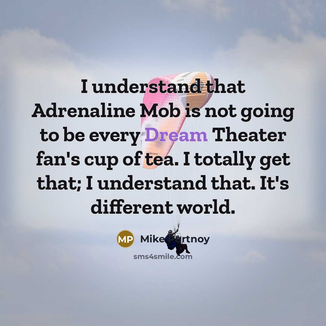 “I understand that Adrenaline Mob is not going to be every Dream Theater fan's cup of tea. I totally get that; I understand that. It's different world.” quote by Mike Portnoy