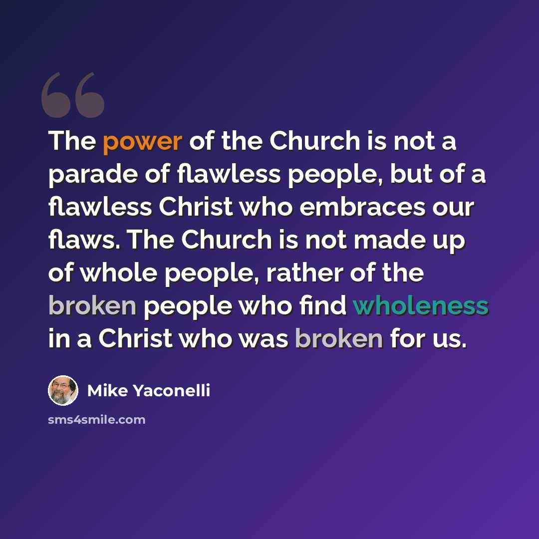 “The power of the Church is not a parade of flawless people, but of a flawless Christ who embraces our flaws. The Church is not made up of whole people, rather of the broken people who find wholeness in a Christ who was broken for us.” quote by Mike Yaconelli