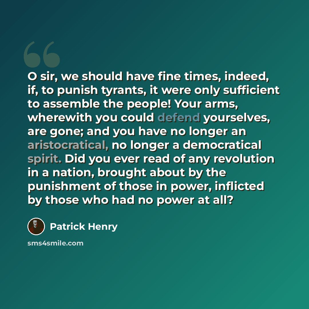 “O sir, we should have fine times, indeed, if, to punish tyrants, it were only sufficient to assemble the people! Your arms, wherewith you could defend yourselves, are gone; and you have no longer an aristocratical, no longer a democratical spirit. Did you ever read of any revolution in a nation…” quote by Patrick Henry