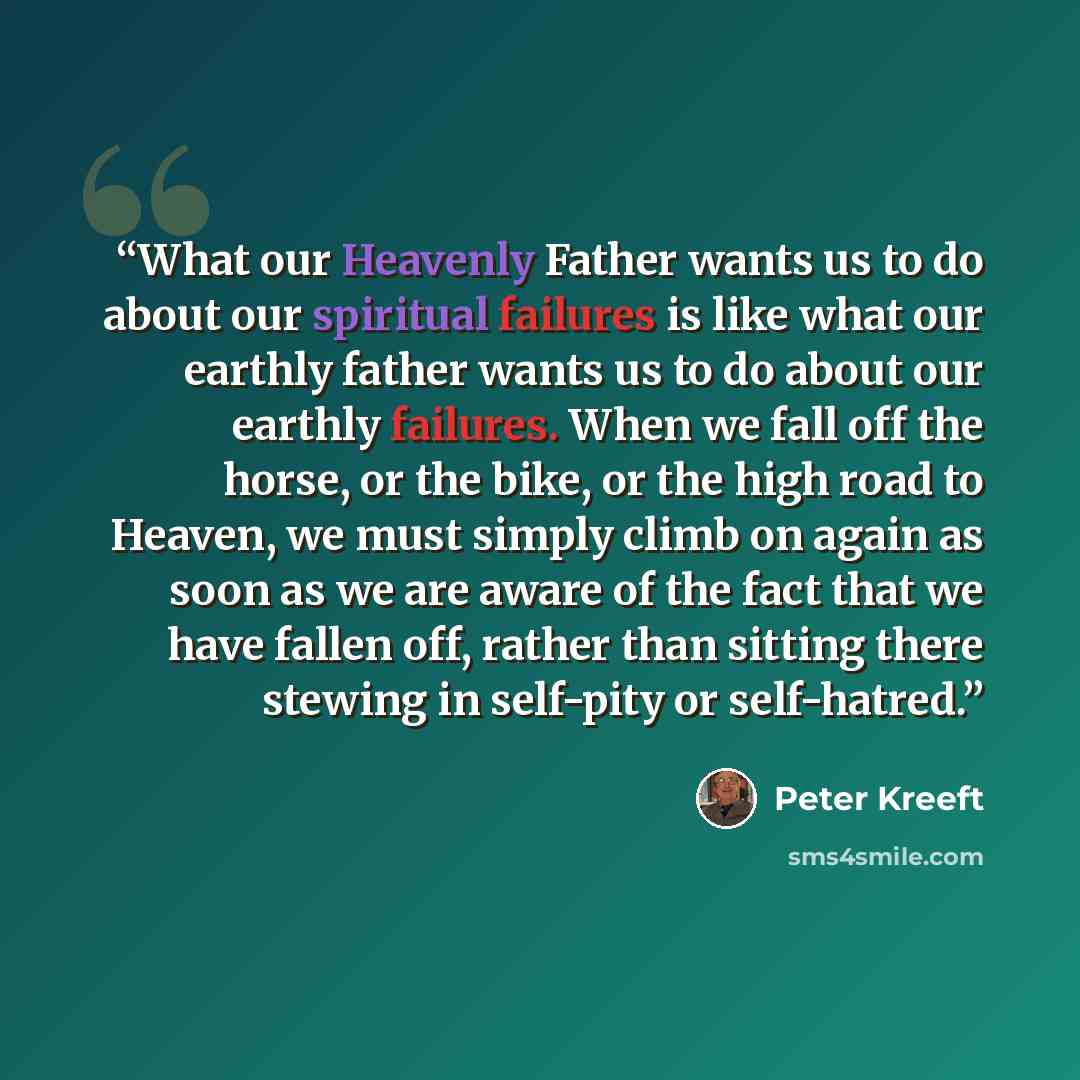 “What our Heavenly Father wants us to do about our spiritual failures is like what our earthly father wants us to do about our earthly failures. When we fall off the horse, or the bike, or the high road to Heaven, we must simply climb on again as soon as we are aware of the fact that we have fallen…” quote by Peter Kreeft
