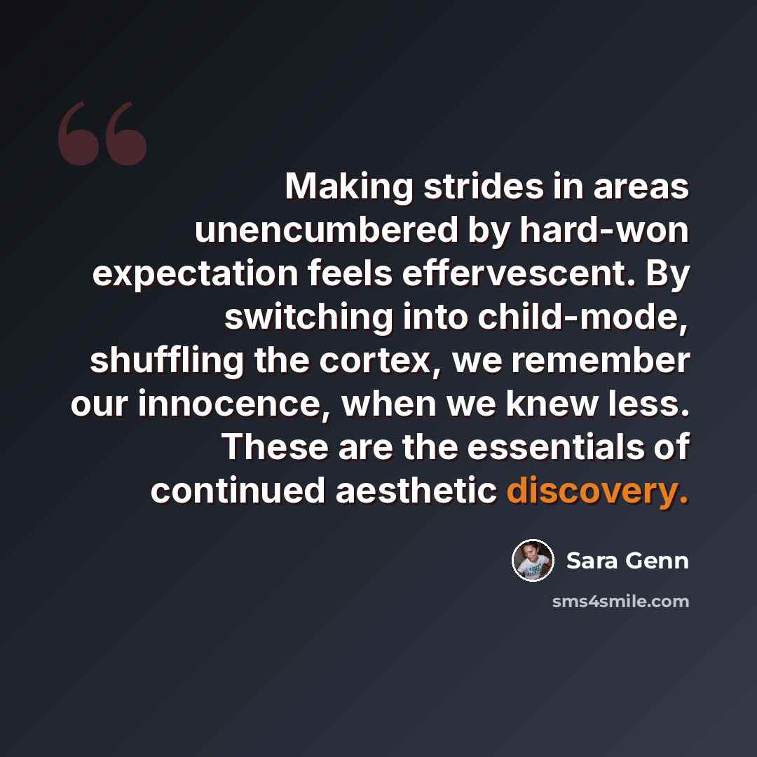 “Making strides in areas unencumbered by hard-won expectation feels effervescent. By switching into child-mode, shuffling the cortex, we remember our innocence, when we knew less. These are the essentials of continued aesthetic discovery.” quote by Sara Genn