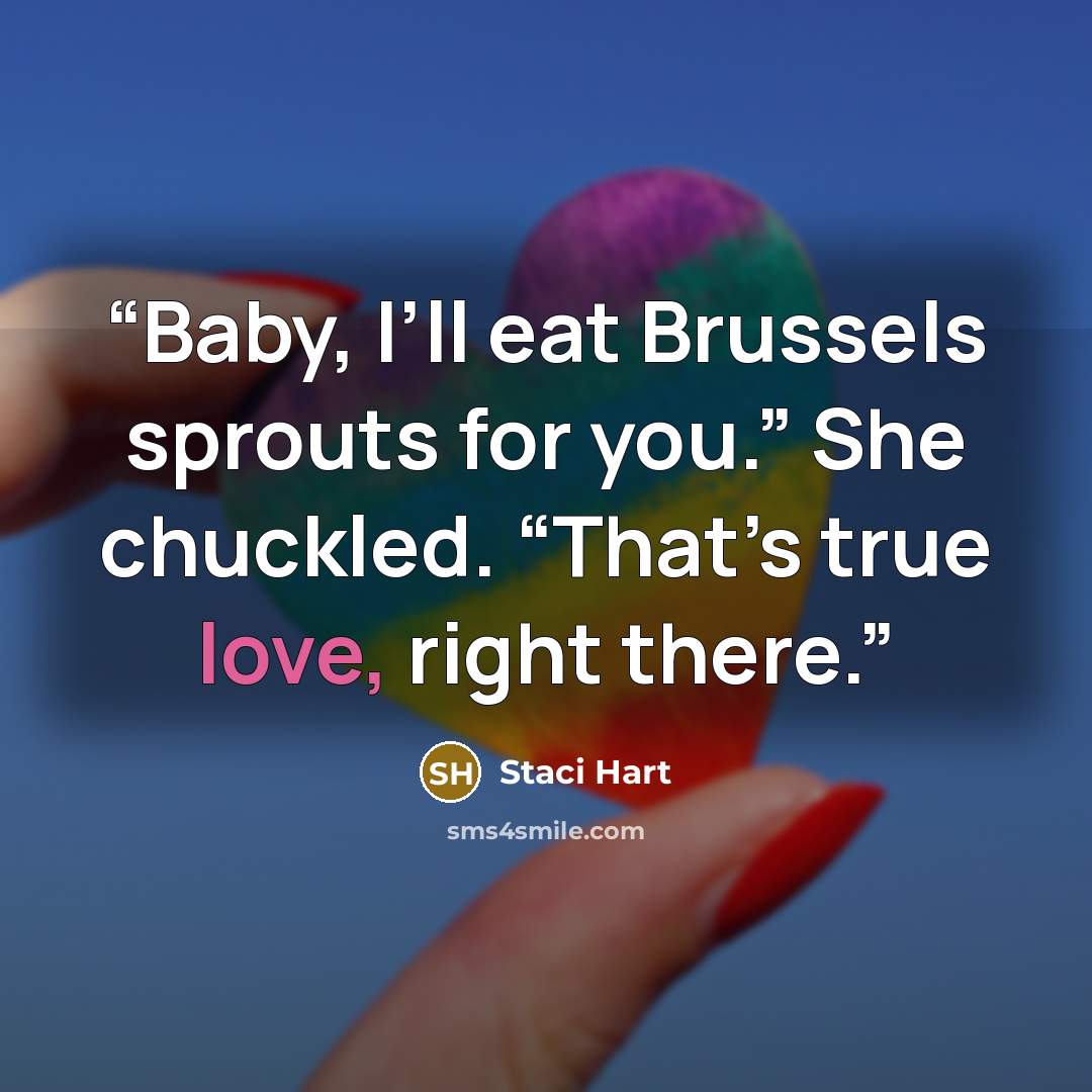 “Baby, I’ll eat Brussels sprouts for you.” She chuckled. “That’s true love, right there.” quote by Staci Hart