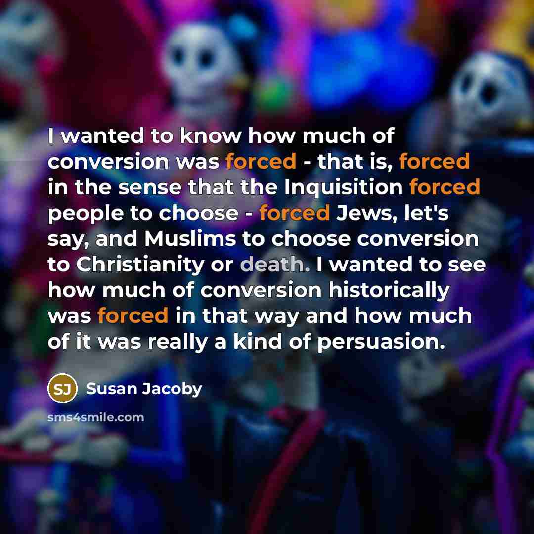 “I wanted to know how much of conversion was forced - that is, forced in the sense that the Inquisition forced people to choose - forced Jews, let's say, and Muslims to choose conversion to Christianity or death. I wanted to see how much of conversion historically was forced in that way and how…” quote by Susan Jacoby