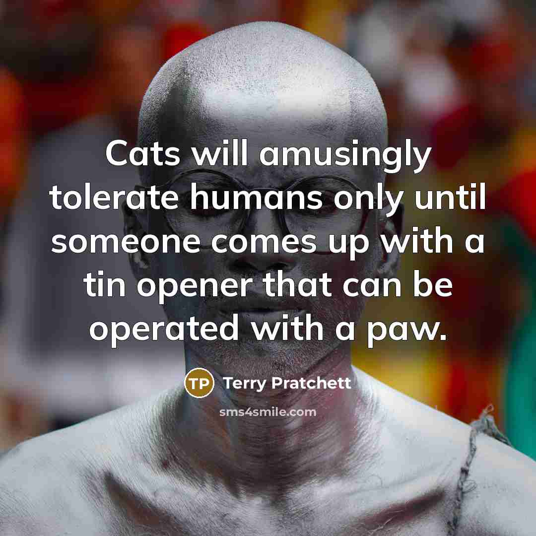 “Cats will amusingly tolerate humans only until someone comes up with a tin opener that can be operated with a paw.” quote by Terry Pratchett