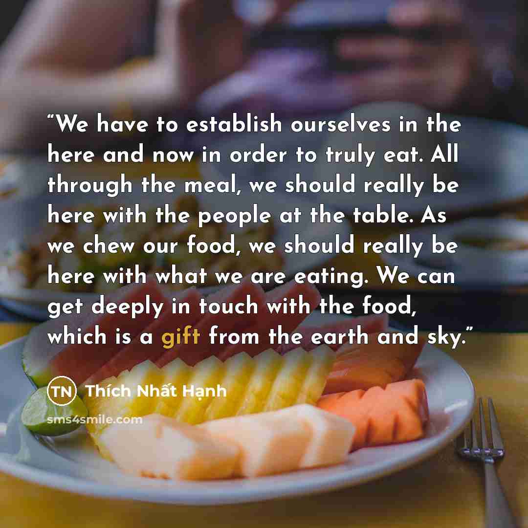 “We have to establish ourselves in the here and now in order to truly eat. All through the meal, we should really be here with the people at the table. As we chew our food, we should really be here with what we are eating. We can get deeply in touch with the food, which is a gift from the earth and…” quote by Thích Nhất Hạnh