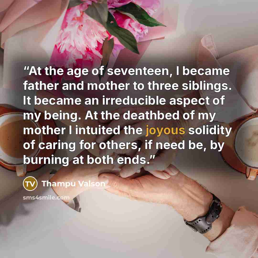 “At the age of seventeen, I became father and mother to three siblings. It became an irreducible aspect of my being. At the deathbed of my mother I intuited the joyous solidity of caring for others, if need be, by burning at both ends.” quote by Thampu Valson