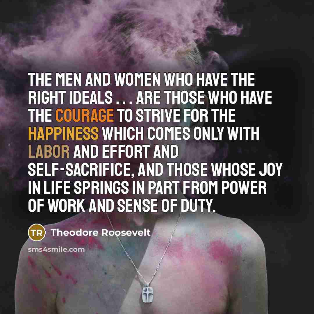 “The men and women who have the right ideals . . . are those who have the courage to strive for the happiness which comes only with labor and effort and self-sacrifice, and those whose joy in life springs in part from power of work and sense of duty.” quote by Theodore Roosevelt