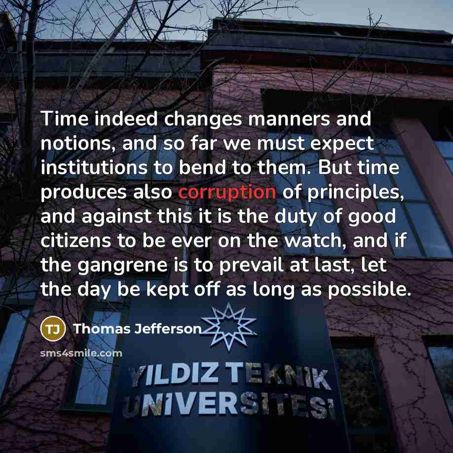 “Time indeed changes manners and notions, and so far we must expect institutions to bend to them. But time produces also corruption of principles, and against this it is the duty of good citizens to be ever on the watch, and if the gangrene is to prevail at last, let the day be kept off as long as…” quote by Thomas Jefferson
