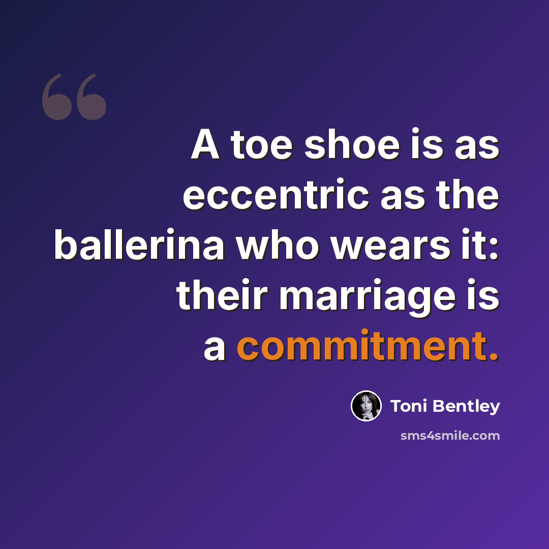 “A toe shoe is as eccentric as the ballerina who wears it: their marriage is a commitment.” quote by Toni Bentley