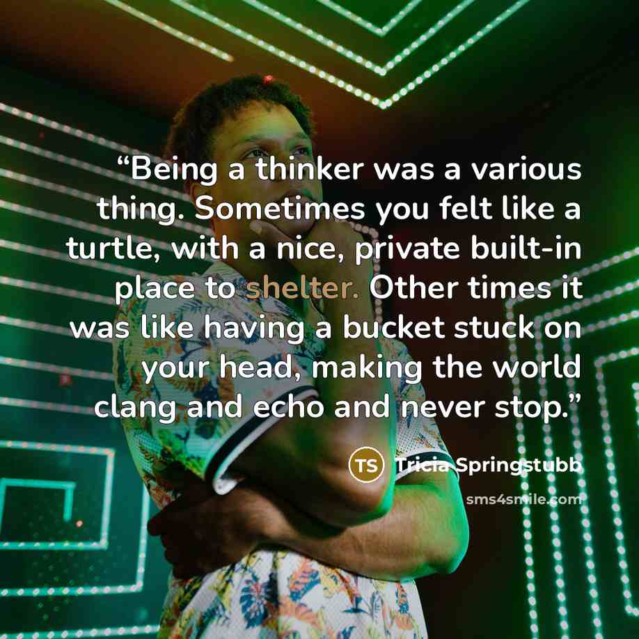 “Being a thinker was a various thing. Sometimes you felt like a turtle, with a nice, private built-in place to shelter. Other times it was like having a bucket stuck on your head, making the world clang and echo and never stop.” quote by Tricia Springstubb