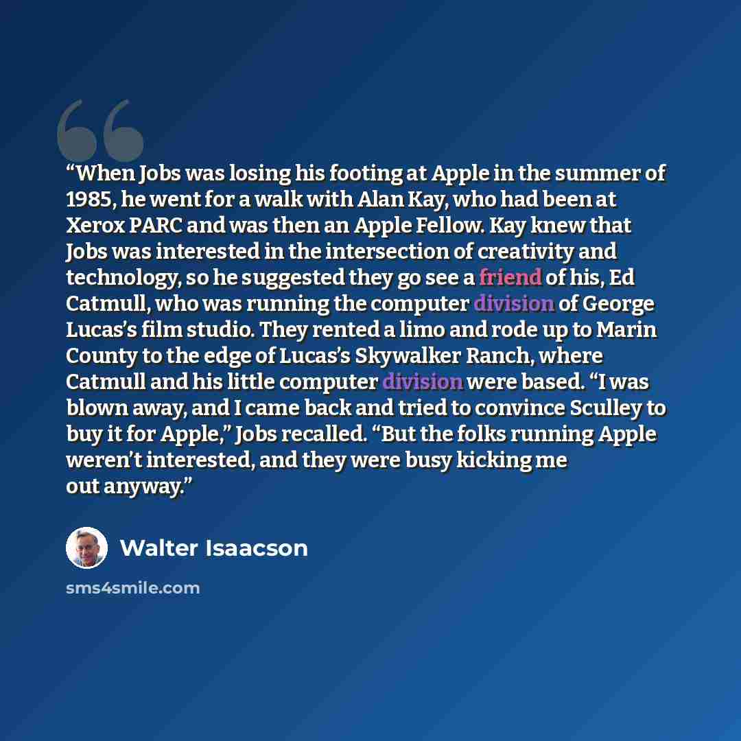 “When Jobs was losing his footing at Apple in the summer of 1985, he went for a walk with Alan Kay, who had been at Xerox PARC and was then an Apple Fellow. Kay knew that Jobs was interested in the intersection of creativity and technology, so he suggested they go see a friend of his, Ed Catmull…” quote by Walter Isaacson