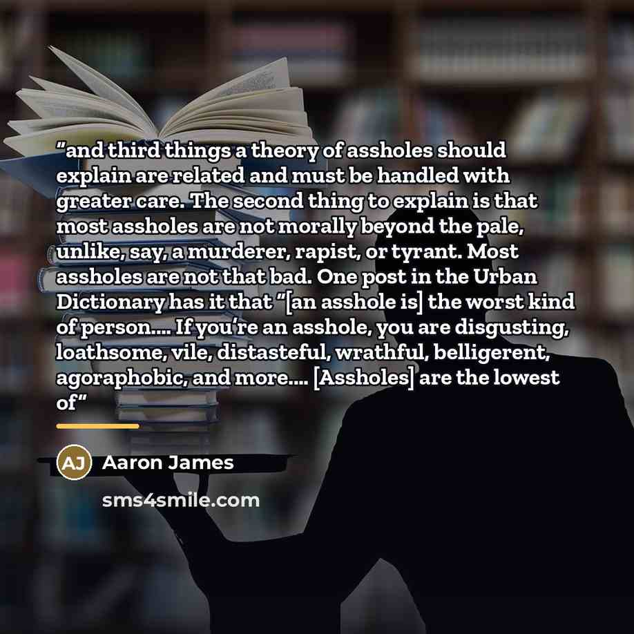 “and third things a theory of assholes should explain are related and must be handled with greater care. The second thing to explain is that most assholes are not morally beyond the pale, unlike, say, a murderer, rapist, or tyrant. Most assholes are not that bad. One post in the Urban Dictionary…” quote by Aaron James