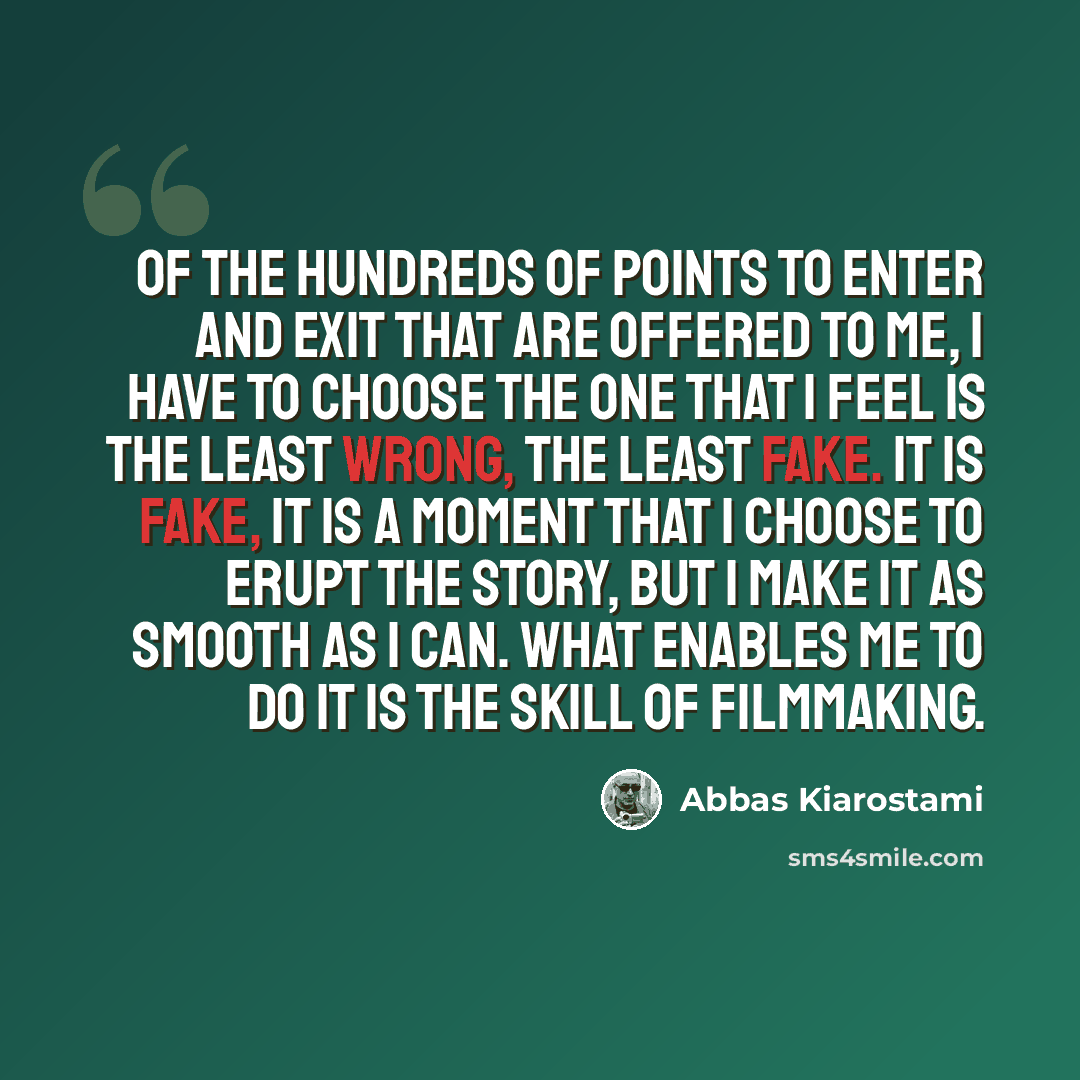 “Of the hundreds of points to enter and exit that are offered to me, I have to choose the one that I feel is the least wrong, the least fake. It is fake, it is a moment that I choose to erupt the story, but I make it as smooth as I can. What enables me to do it is the skill of filmmaking.” quote by Abbas Kiarostami