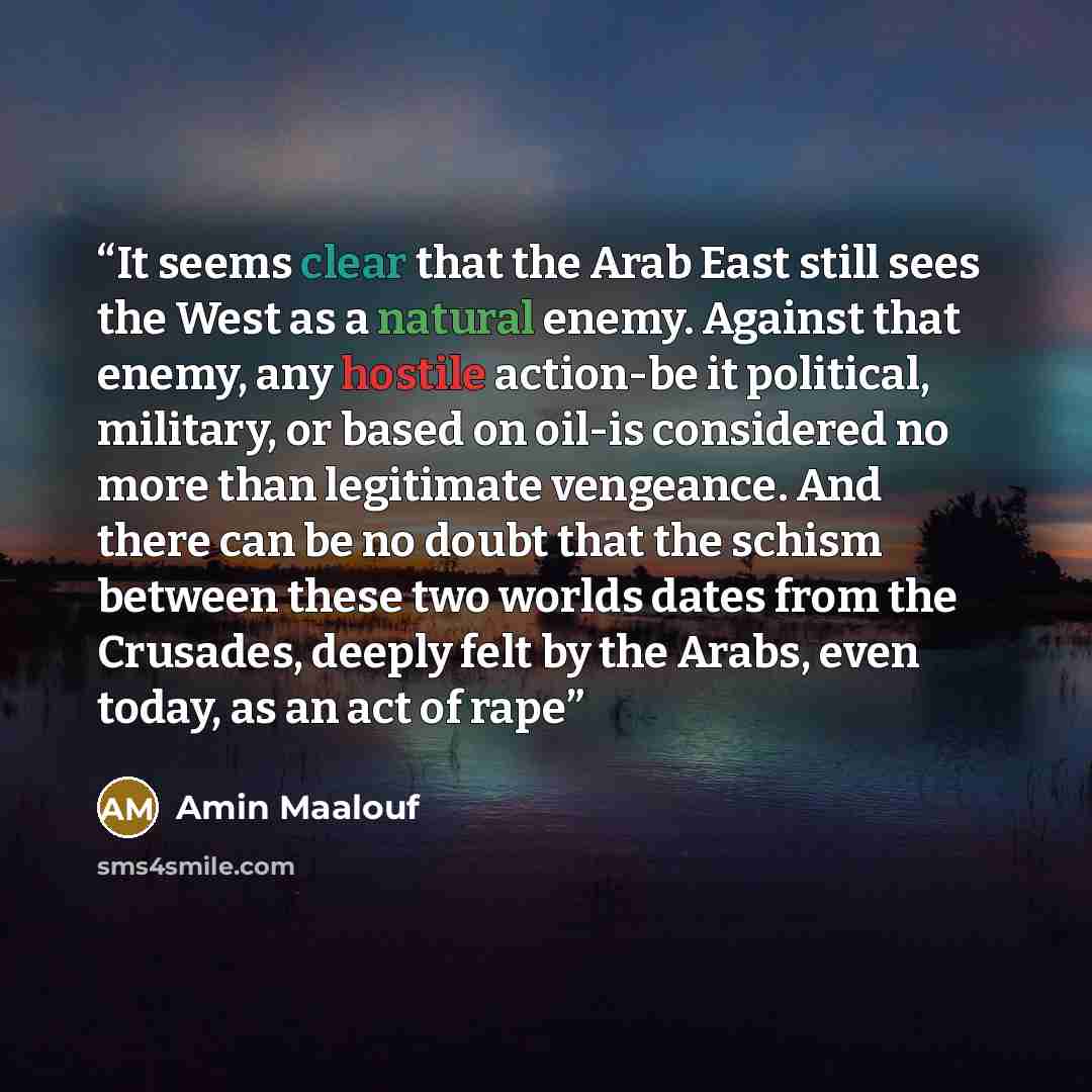 “It seems clear that the Arab East still sees the West as a natural enemy. Against that enemy, any hostile action-be it political, military, or based on oil-is considered no more than legitimate vengeance. And there can be no doubt that the schism between these two worlds dates from the Crusades…” quote by Amin Maalouf