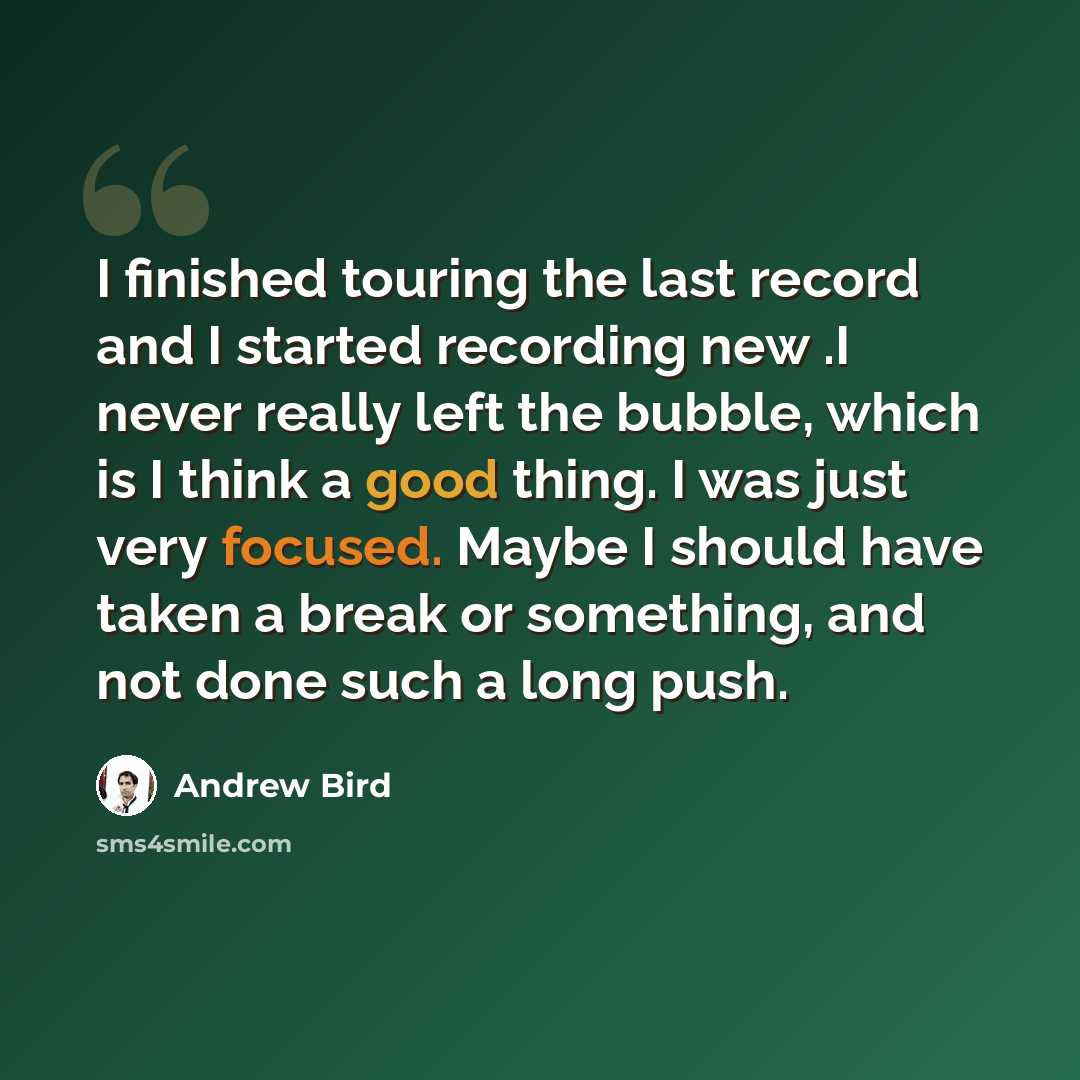 “I finished touring the last record and I started recording new .I never really left the bubble, which is I think a good thing. I was just very focused. Maybe I should have taken a break or something, and not done such a long push.” quote by Andrew Bird