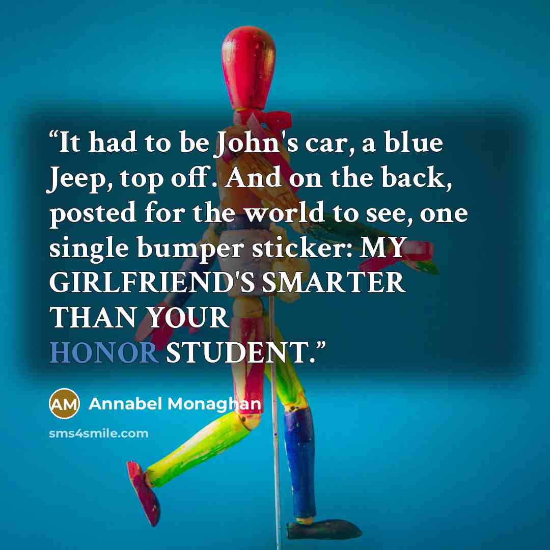 “It had to be John's car, a blue Jeep, top off. And on the back, posted for the world to see, one single bumper sticker: MY GIRLFRIEND'S SMARTER THAN YOUR HONOR STUDENT.” quote by Annabel Monaghan