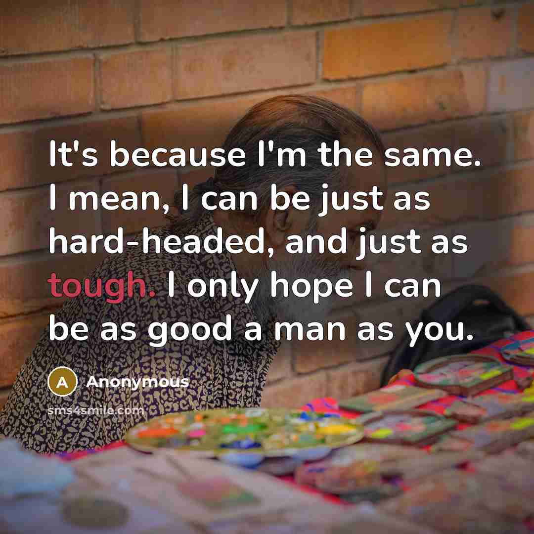 “It's because I'm the same. I mean, I can be just as hard-headed, and just as tough. I only hope I can be as good a man as you.” quote by Anonymous