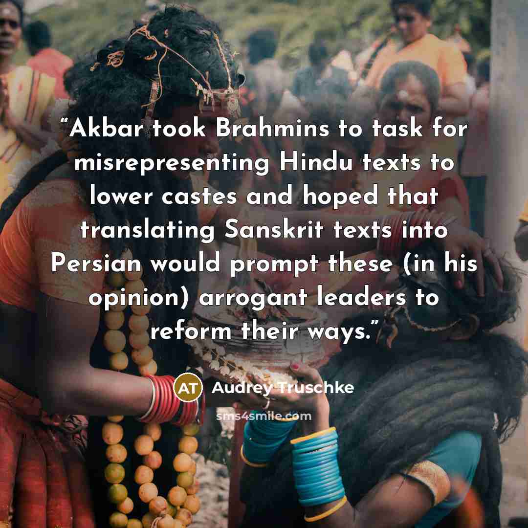 “Akbar took Brahmins to task for misrepresenting Hindu texts to lower castes and hoped that translating Sanskrit texts into Persian would prompt these (in his opinion) arrogant leaders to reform their ways.” quote by Audrey Truschke