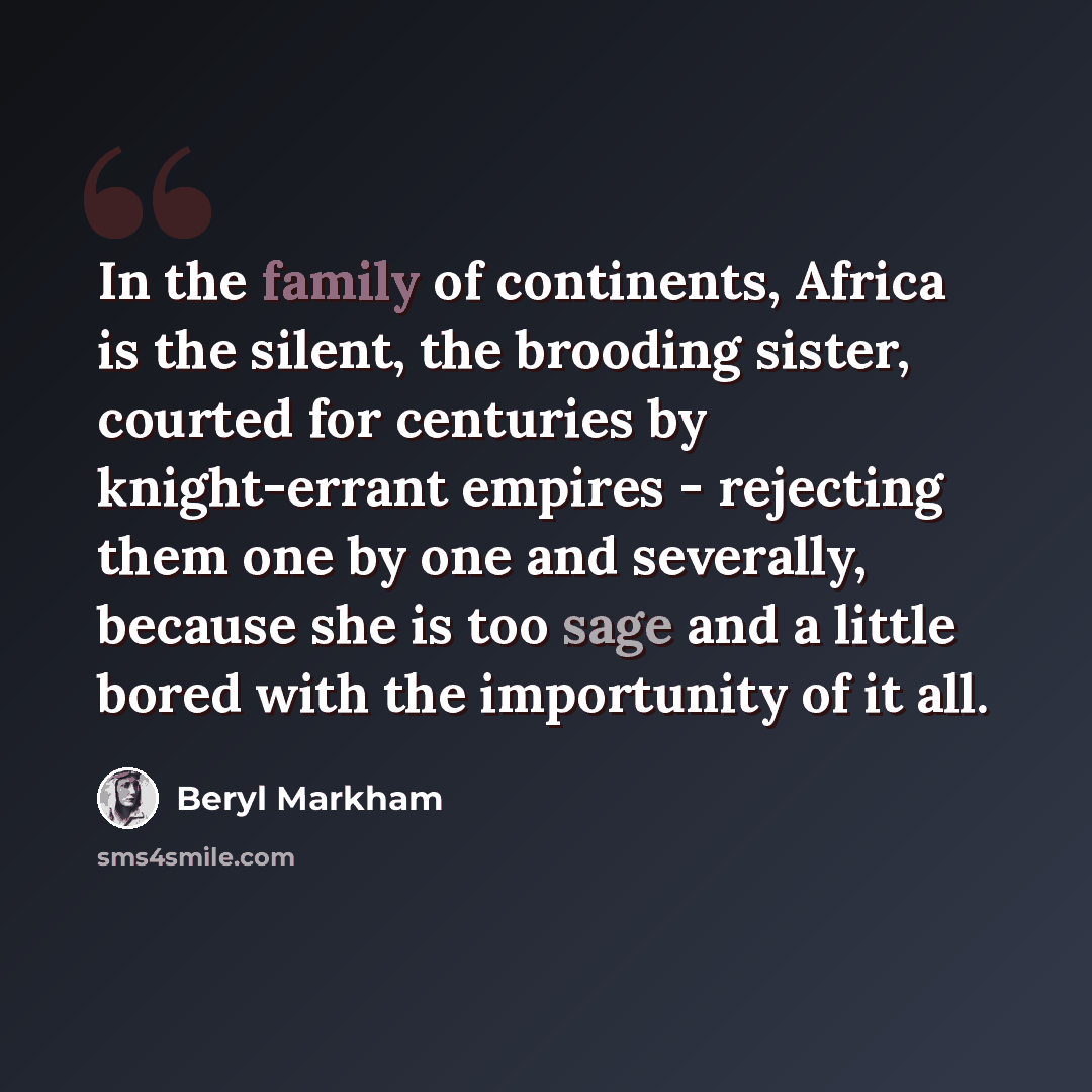“In the family of continents, Africa is the silent, the brooding sister, courted for centuries by knight-errant empires - rejecting them one by one and severally, because she is too sage and a little bored with the importunity of it all.” quote by Beryl Markham