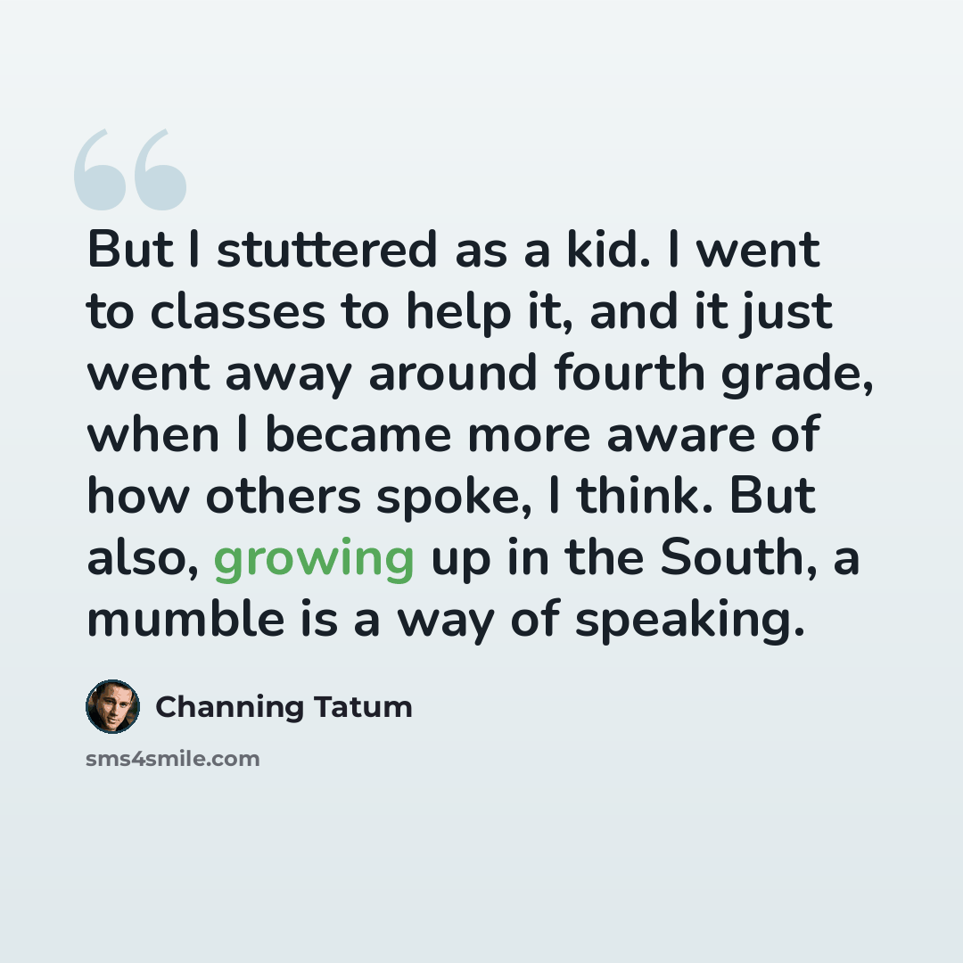 “But I stuttered as a kid. I went to classes to help it, and it just went away around fourth grade, when I became more aware of how others spoke, I think. But also, growing up in the South, a mumble is a way of speaking.” quote by Channing Tatum