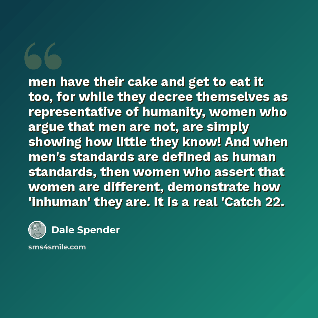 “men have their cake and get to eat it too, for while they decree themselves as representative of humanity, women who argue that men are not, are simply showing how little they know! And when men's standards are defined as human standards, then women who assert that women are different, demonstrate…” quote by Dale Spender