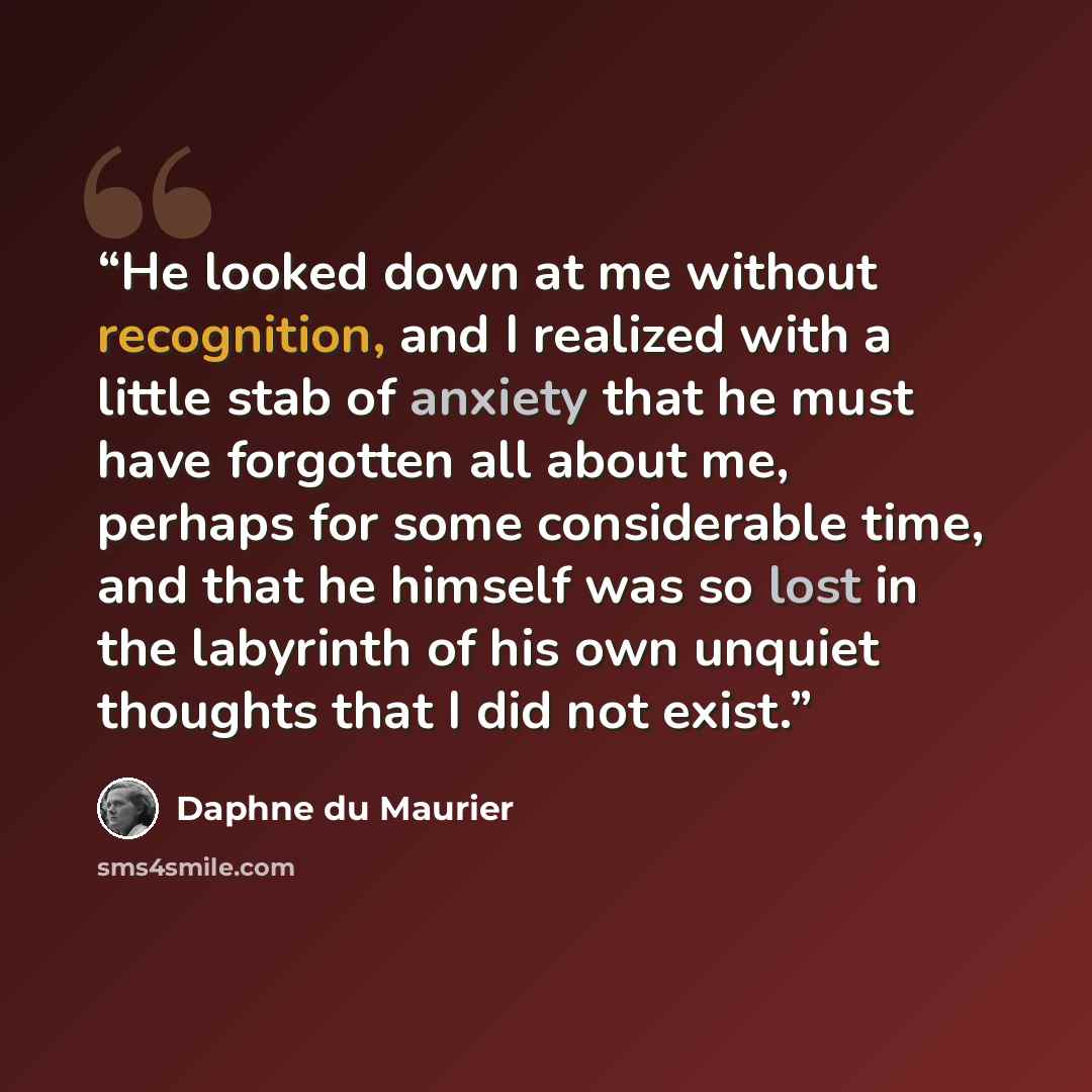 “He looked down at me without recognition, and I realized with a little stab of anxiety that he must have forgotten all about me, perhaps for some considerable time, and that he himself was so lost in the labyrinth of his own unquiet thoughts that I did not exist.” quote by Daphne du Maurier