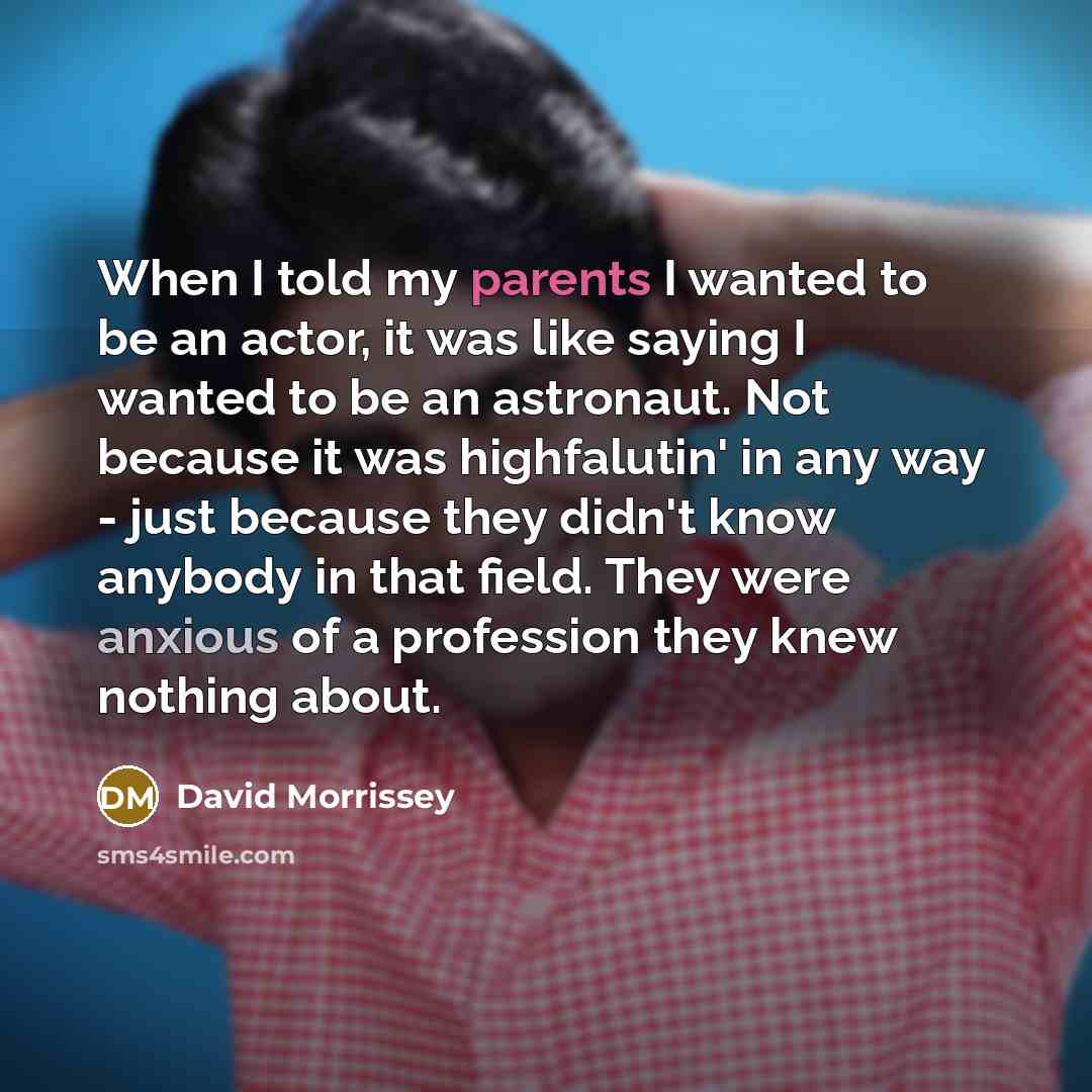 “When I told my parents I wanted to be an actor, it was like saying I wanted to be an astronaut. Not because it was highfalutin' in any way - just because they didn't know anybody in that field. They were anxious of a profession they knew nothing about.” quote by David Morrissey