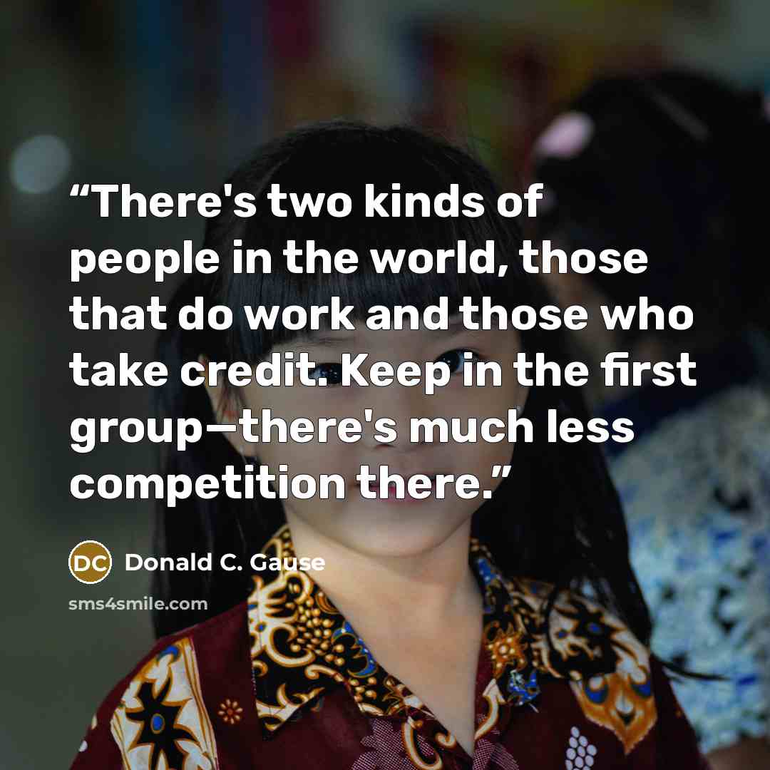 “There's two kinds of people in the world, those that do work and those who take credit. Keep in the first group—there's much less competition there.” quote by Donald C. Gause