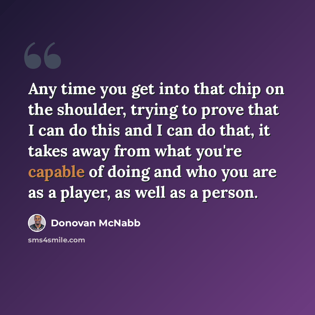 “Any time you get into that chip on the shoulder, trying to prove that I can do this and I can do that, it takes away from what you're capable of doing and who you are as a player, as well as a person.” quote by Donovan McNabb