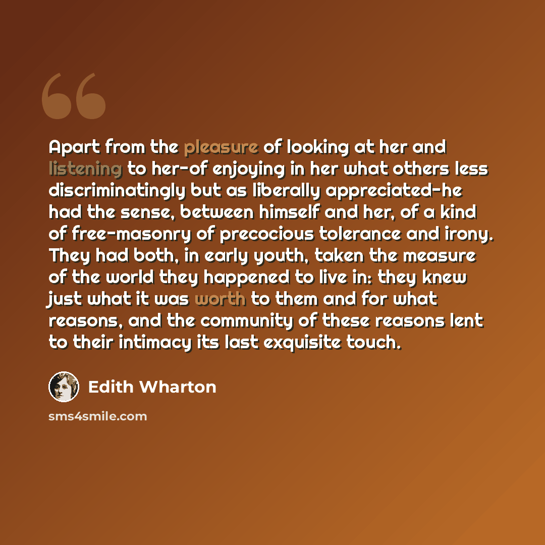 “Apart from the pleasure of looking at her and listening to her-of enjoying in her what others less discriminatingly but as liberally appreciated-he had the sense, between himself and her, of a kind of free-masonry of precocious tolerance and irony. They had both, in early youth, taken the measure…” quote by Edith Wharton