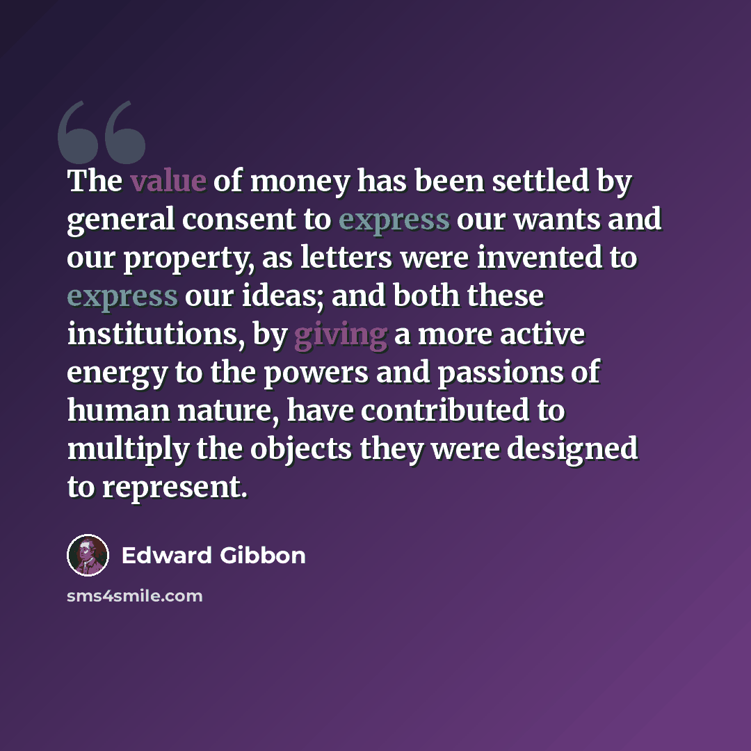“The value of money has been settled by general consent to express our wants and our property, as letters were invented to express our ideas; and both these institutions, by giving a more active energy to the powers and passions of human nature, have contributed to multiply the objects they were…” quote by Edward Gibbon