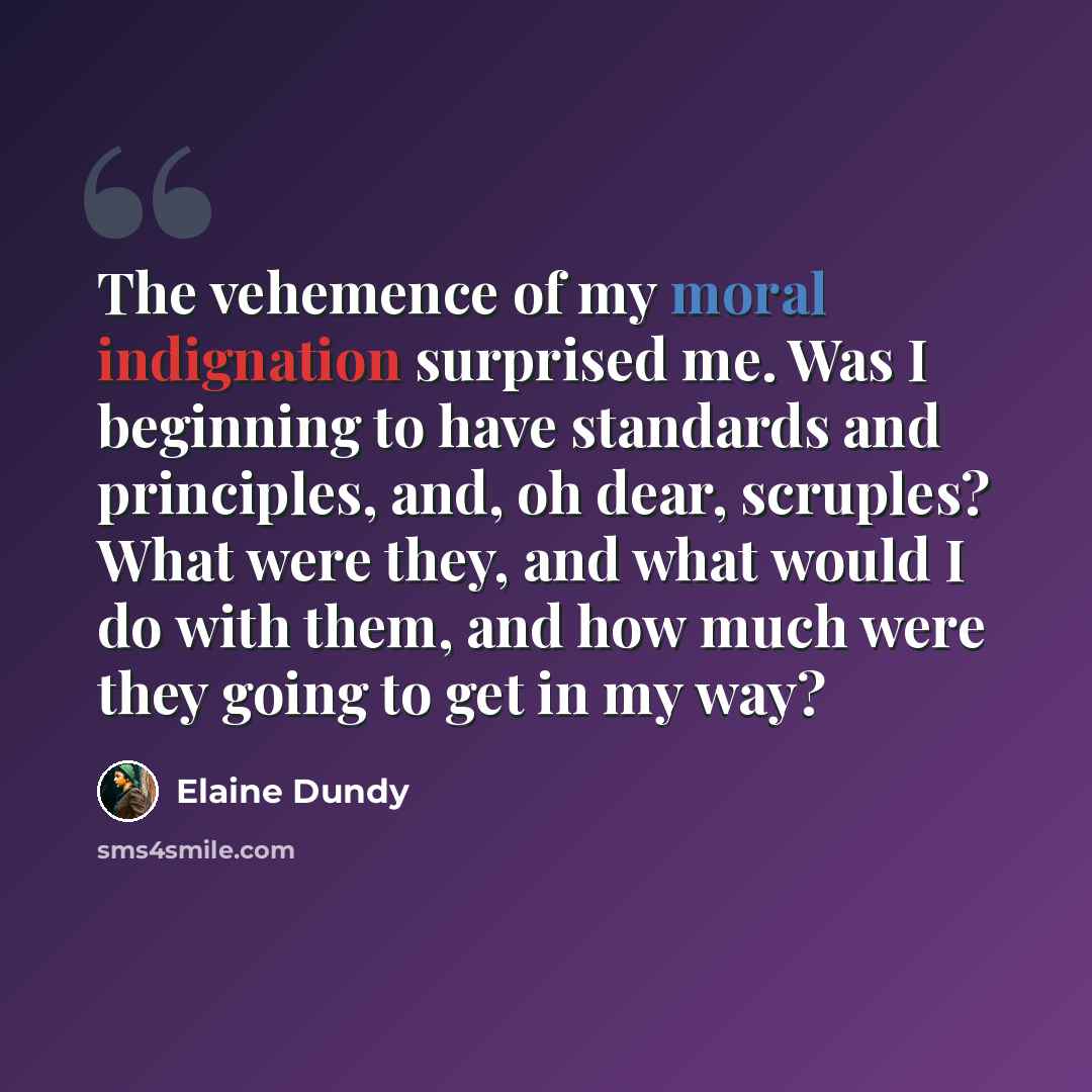 “The vehemence of my moral indignation surprised me. Was I beginning to have standards and principles, and, oh dear, scruples? What were they, and what would I do with them, and how much were they going to get in my way?” quote by Elaine Dundy