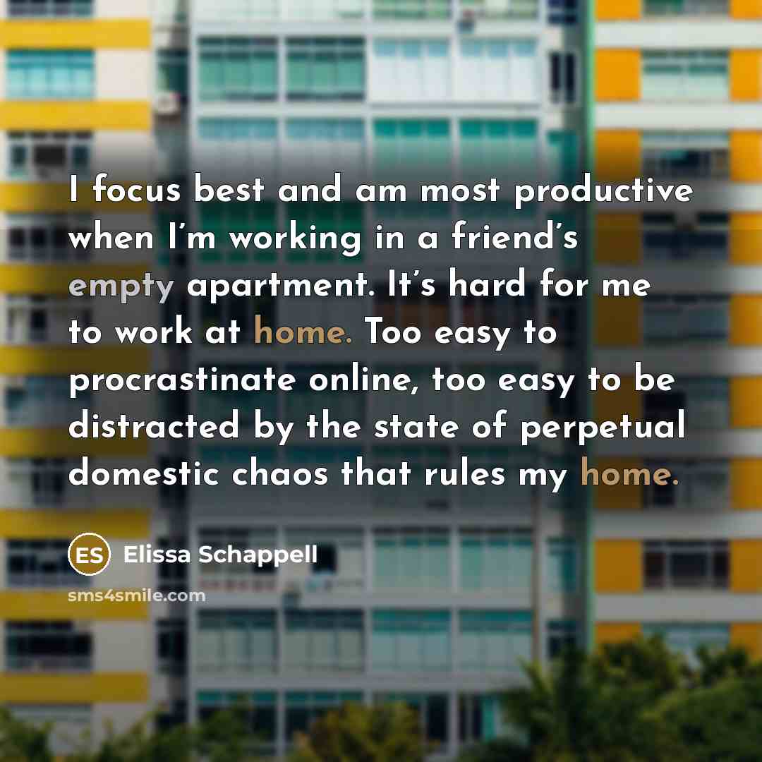 “I focus best and am most productive when I’m working in a friend’s empty apartment. It’s hard for me to work at home. Too easy to procrastinate online, too easy to be distracted by the state of perpetual domestic chaos that rules my home.” quote by Elissa Schappell