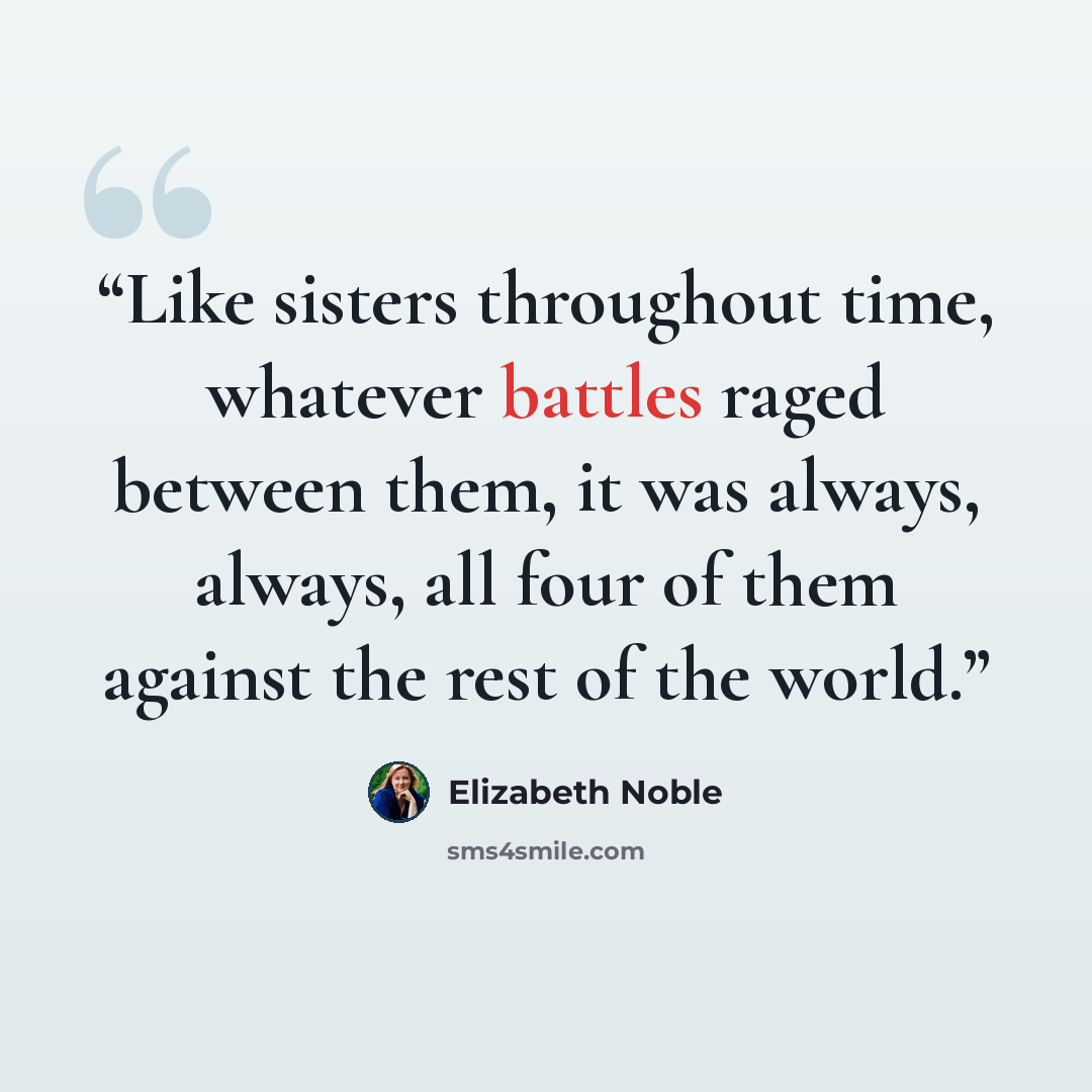 “Like sisters throughout time, whatever battles raged between them, it was always, always, all four of them against the rest of the world.” quote by Elizabeth Noble