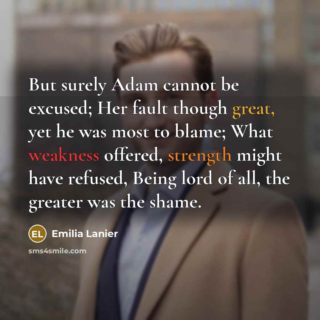 “But surely Adam cannot be excused; Her fault though great, yet he was most to blame; What weakness offered, strength might have refused, Being lord of all, the greater was the shame.” quote by Emilia Lanier