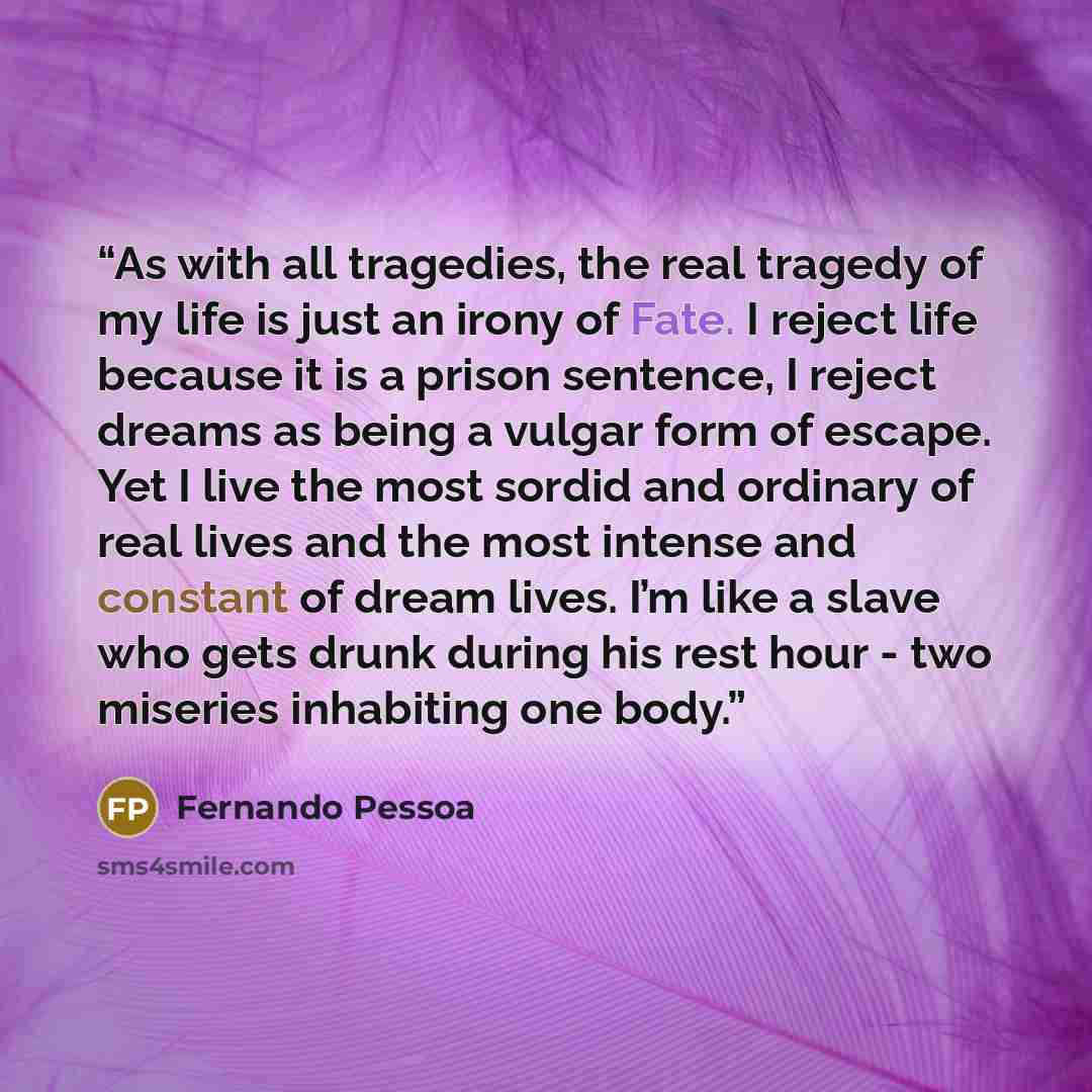 “As with all tragedies, the real tragedy of my life is just an irony of Fate. I reject life because it is a prison sentence, I reject dreams as being a vulgar form of escape. Yet I live the most sordid and ordinary of real lives and the most intense and constant of dream lives. I’m like a slave who…” quote by Fernando Pessoa