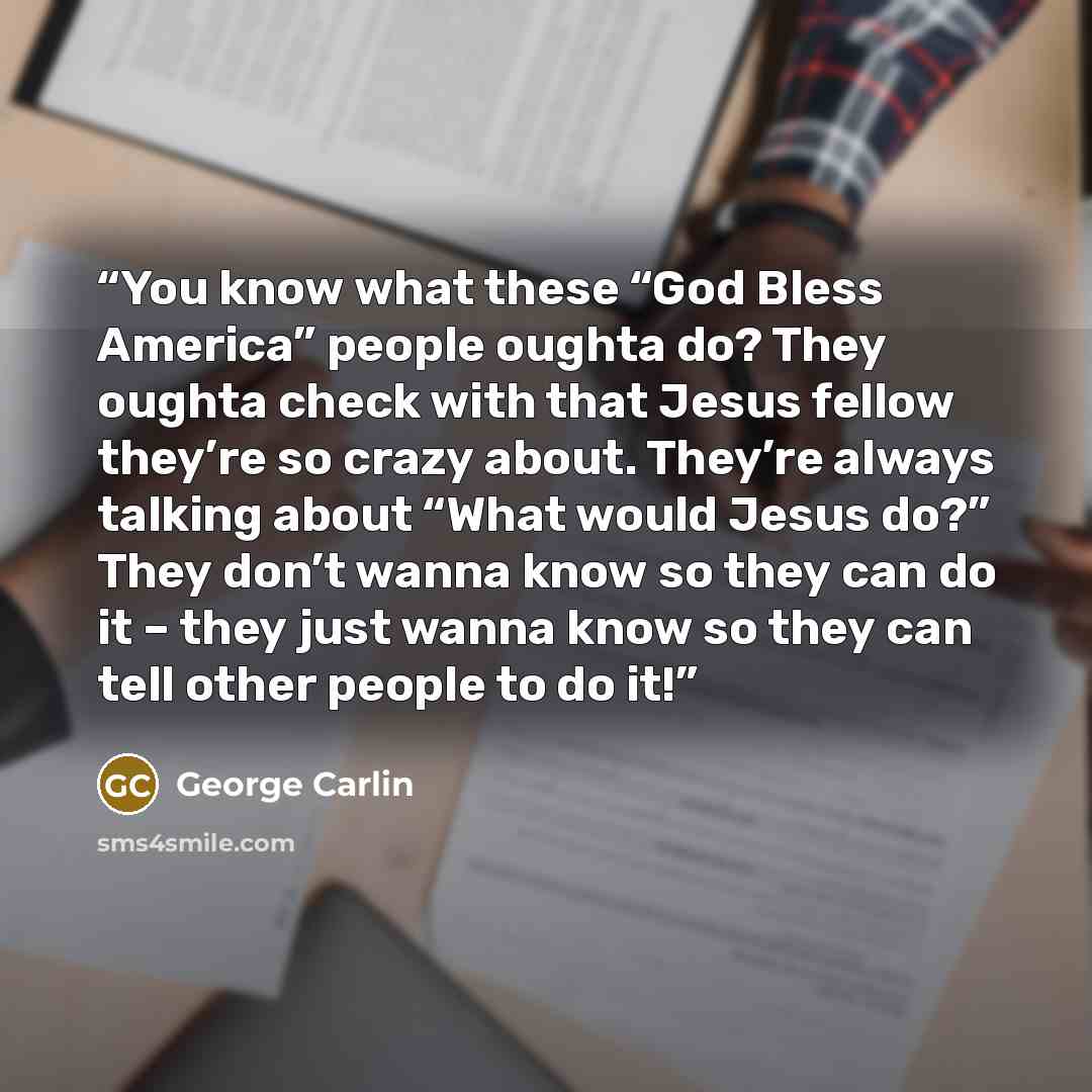 “You know what these “God Bless America” people oughta do? They oughta check with that Jesus fellow they’re so crazy about. They’re always talking about “What would Jesus do?” They don’t wanna know so they can do it – they just wanna know so they can tell other people to do it!” quote by George Carlin