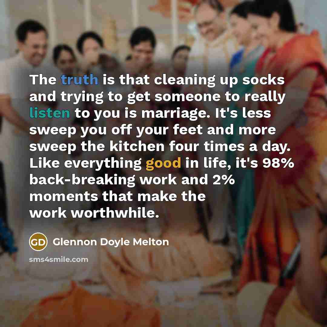 “The truth is that cleaning up socks and trying to get someone to really listen to you is marriage. It's less sweep you off your feet and more sweep the kitchen four times a day. Like everything good in life, it's 98% back-breaking work and 2% moments that make the work worthwhile.” quote by Glennon Doyle Melton